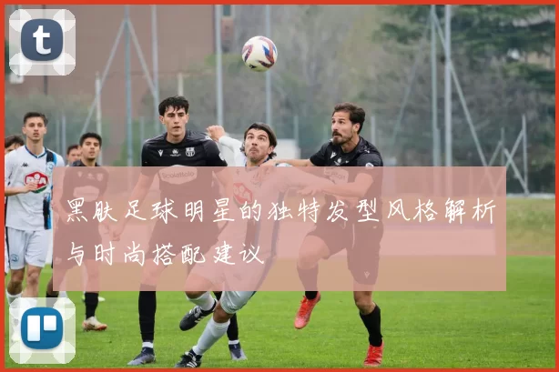 黑肤足球明星的独特发型风格解析与时尚搭配建议