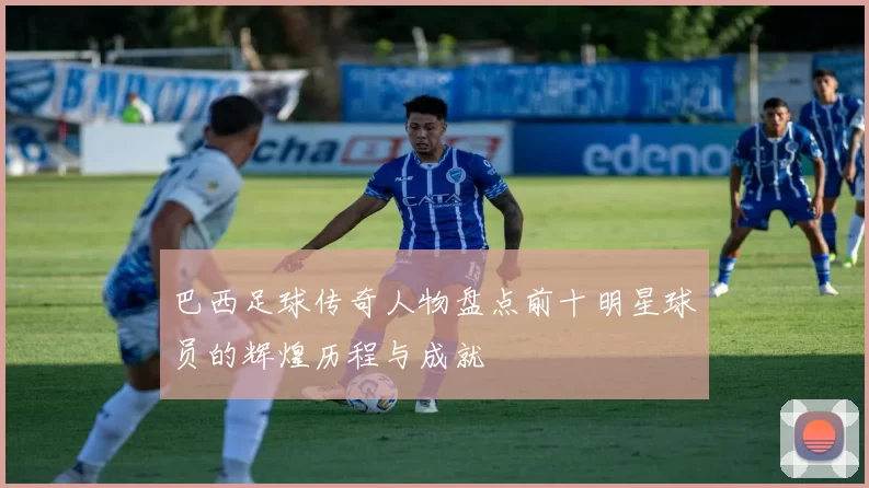 巴西足球传奇人物盘点前十明星球员的辉煌历程与成就