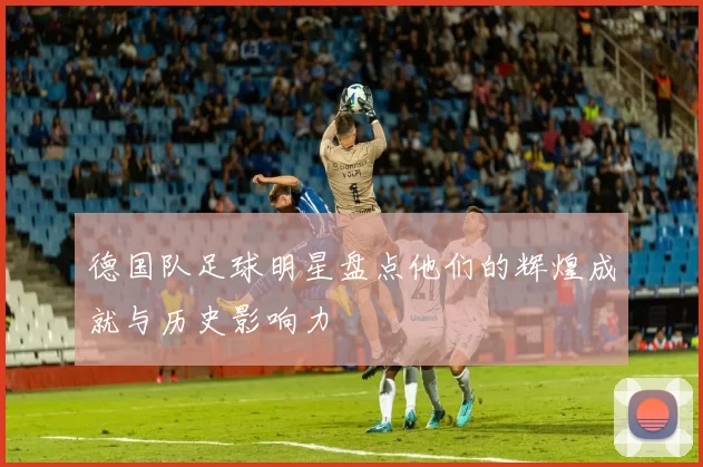 德国队足球明星盘点他们的辉煌成就与历史影响力