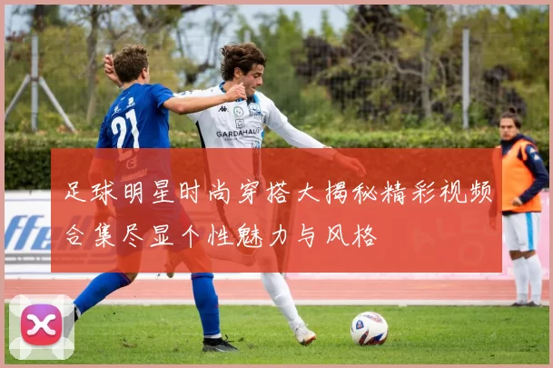 足球明星时尚穿搭大揭秘精彩视频合集尽显个性魅力与风格