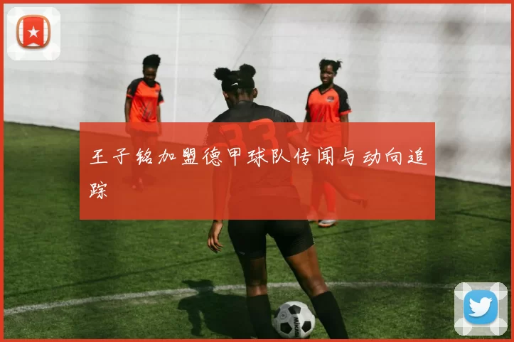 王子铭加盟德甲球队传闻与动向追踪