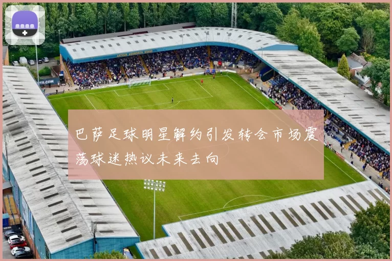 巴萨足球明星解约引发转会市场震荡球迷热议未来去向