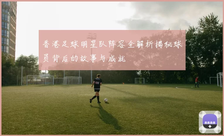 香港足球明星队阵容全解析揭秘球员背后的故事与成就