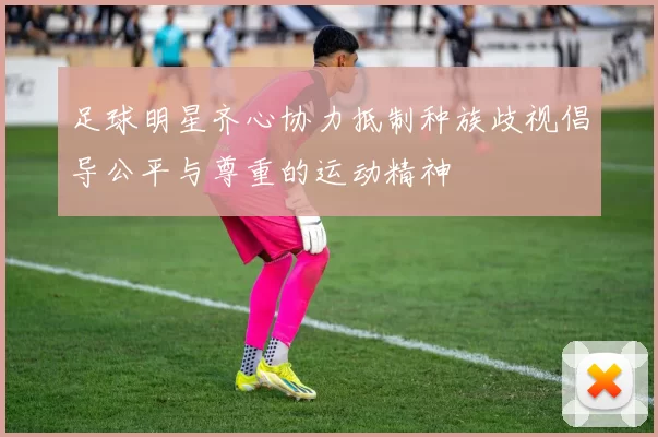 足球明星齐心协力抵制种族歧视倡导公平与尊重的运动精神
