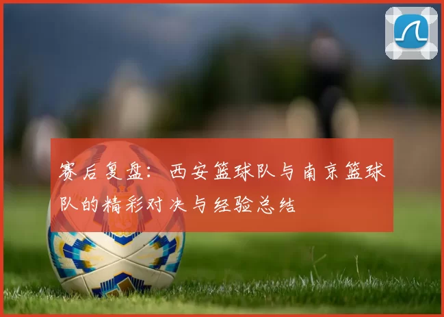 赛后复盘：西安篮球队与南京篮球队的精彩对决与经验总结