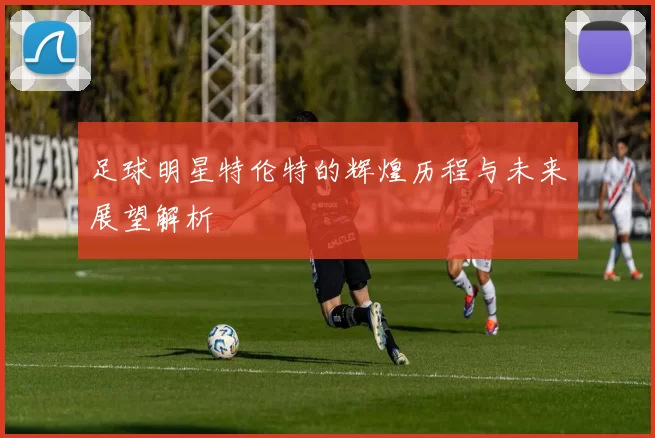 足球明星特伦特的辉煌历程与未来展望解析