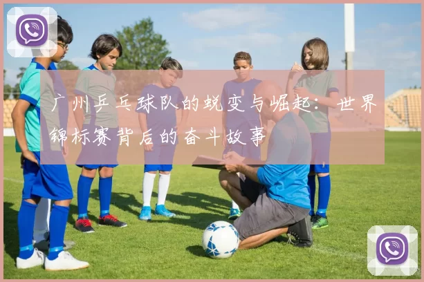 广州乒乓球队的蜕变与崛起：世界锦标赛背后的奋斗故事