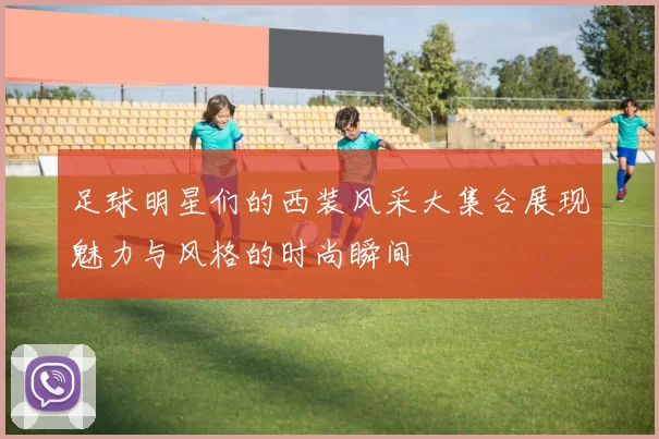 足球明星们的西装风采大集合展现魅力与风格的时尚瞬间