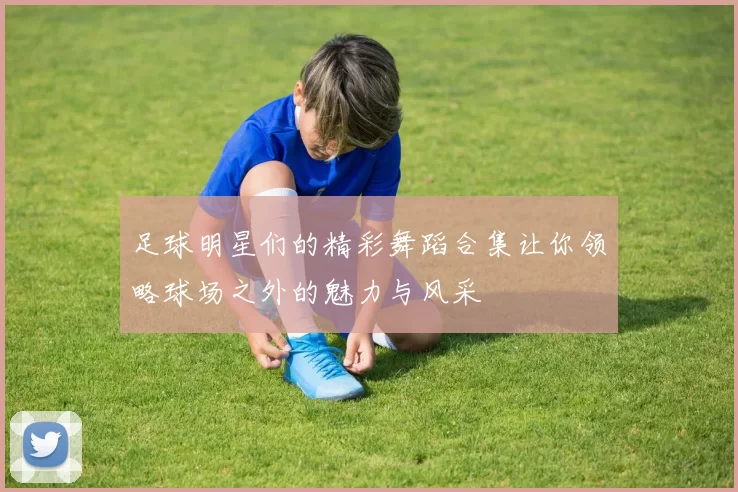 足球明星们的精彩舞蹈合集让你领略球场之外的魅力与风采
