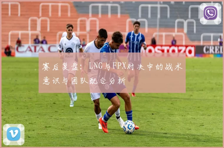 赛后复盘：LNG与FPX对决中的战术意识与团队配合分析