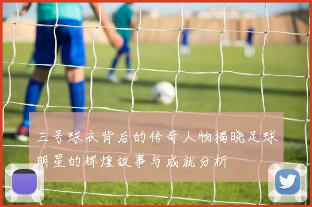 三号球衣背后的传奇人物揭晓足球明星的辉煌故事与成就分析