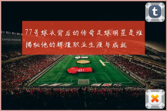 77号球衣背后的传奇足球明星是谁揭秘他的辉煌职业生涯与成就