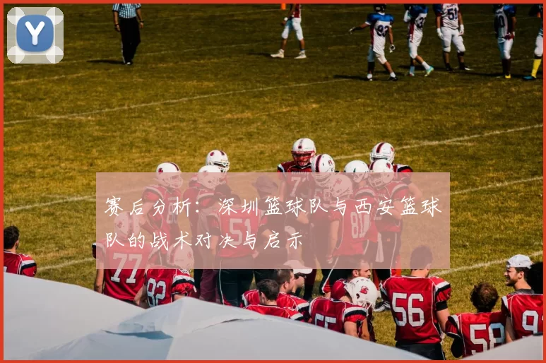 赛后分析：深圳篮球队与西安篮球队的战术对决与启示