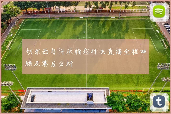 切尔西与河床精彩对决直播全程回顾及赛后分析