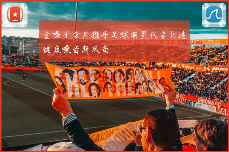金嗓子含片携手足球明星代言打造健康嗓音新风尚