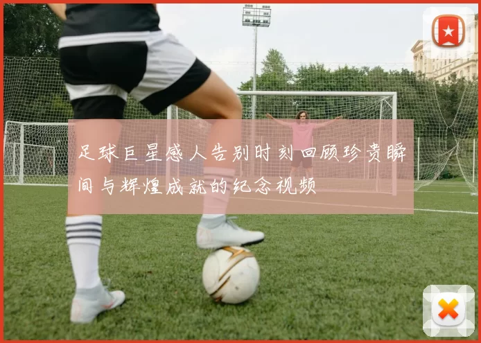 足球巨星感人告别时刻回顾珍贵瞬间与辉煌成就的纪念视频