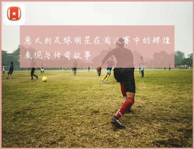 意大利足球明星在淘汰赛中的辉煌表现与传奇故事