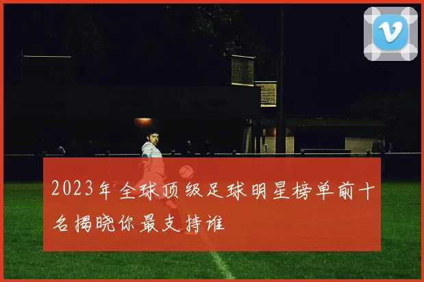 2023年全球顶级足球明星榜单前十名揭晓你最支持谁