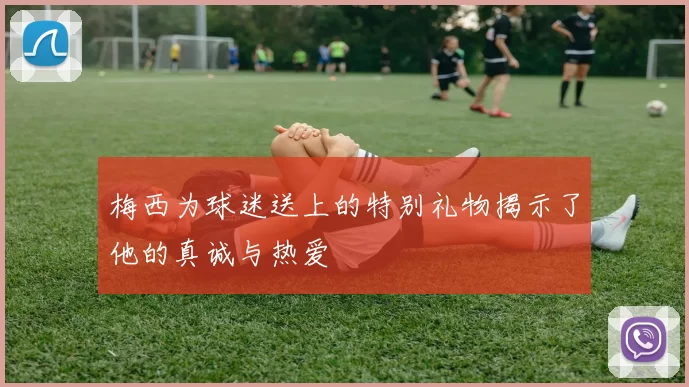 梅西为球迷送上的特别礼物揭示了他的真诚与热爱