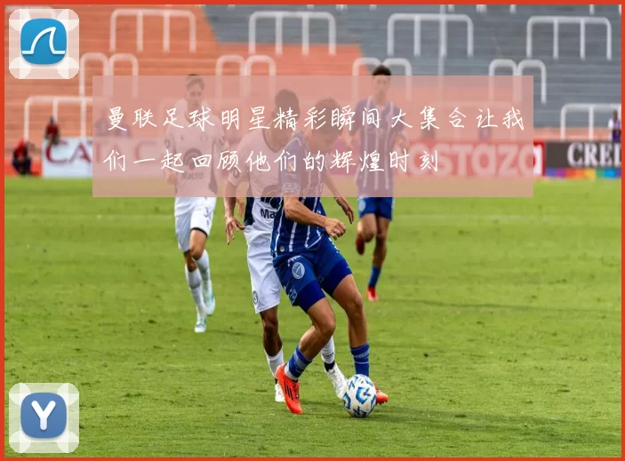 曼联足球明星精彩瞬间大集合让我们一起回顾他们的辉煌时刻