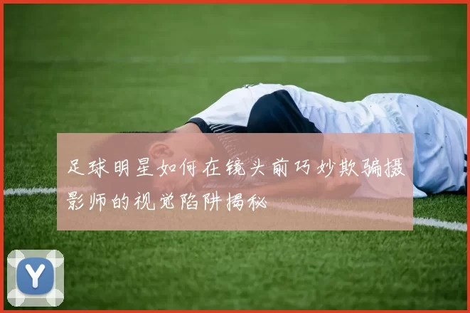 足球明星如何在镜头前巧妙欺骗摄影师的视觉陷阱揭秘