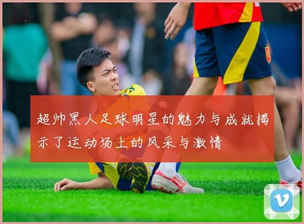 超帅黑人足球明星的魅力与成就揭示了运动场上的风采与激情