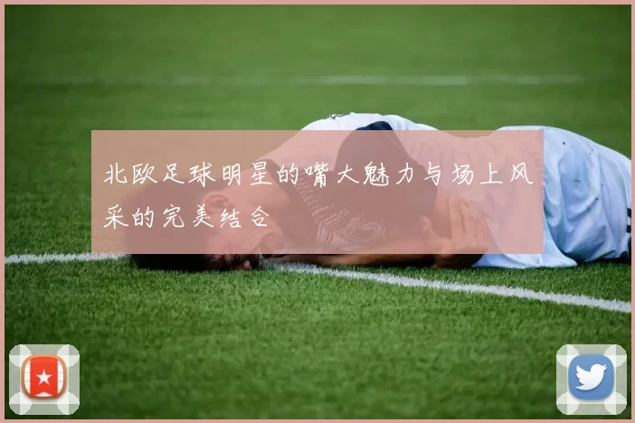 北欧足球明星的嘴大魅力与场上风采的完美结合